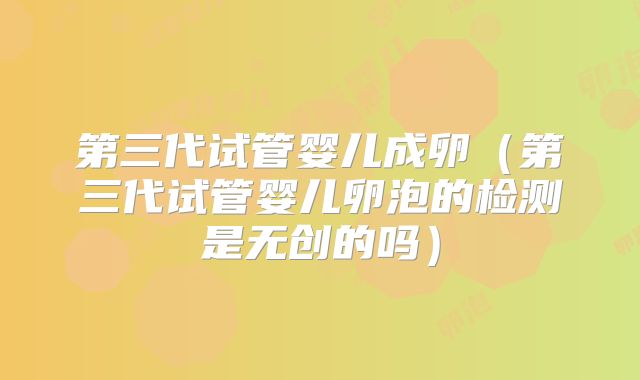 第三代试管婴儿成卵(第三代试管婴儿卵泡的检测是无创的吗)