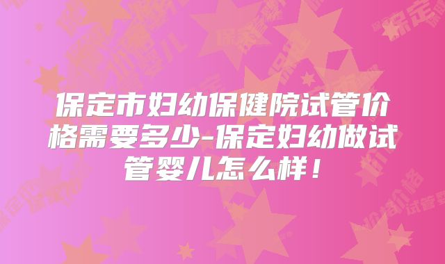 保定市妇幼保健院试管价格需要多少-保定妇幼做试管婴儿怎么样！
