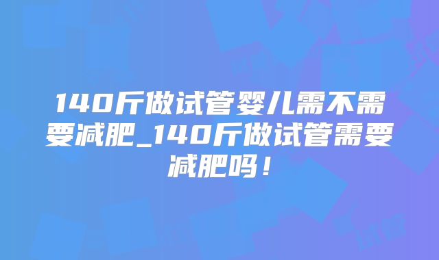 140斤做试管婴儿需不需要减肥_140斤做试管需要减肥吗！