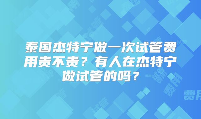 泰国杰特宁做一次试管费用贵不贵?有人在杰特宁做试管的吗?