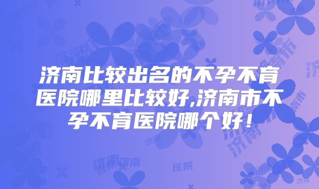 济南比较出名的不孕不育医院哪里比较好,济南市不孕不育医院哪个好！