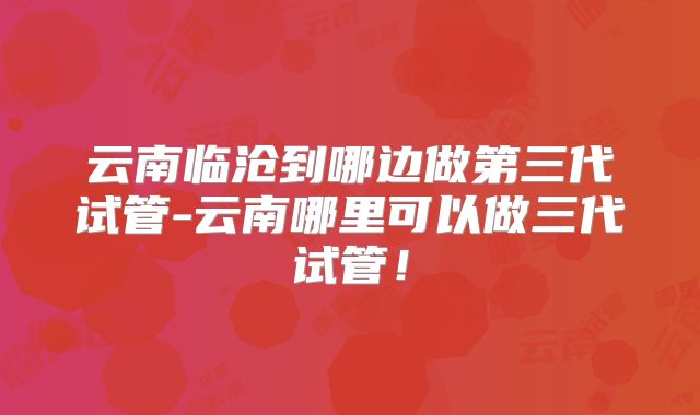 云南临沧到哪边做第三代试管-云南哪里可以做三代试管！