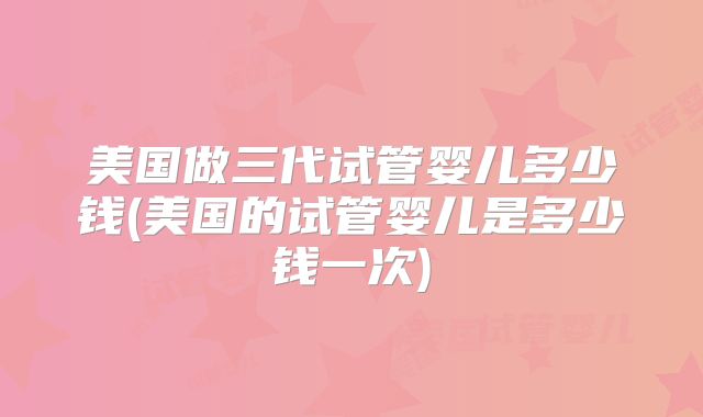 美国做三代试管婴儿多少钱(美国的试管婴儿是多少钱一次)