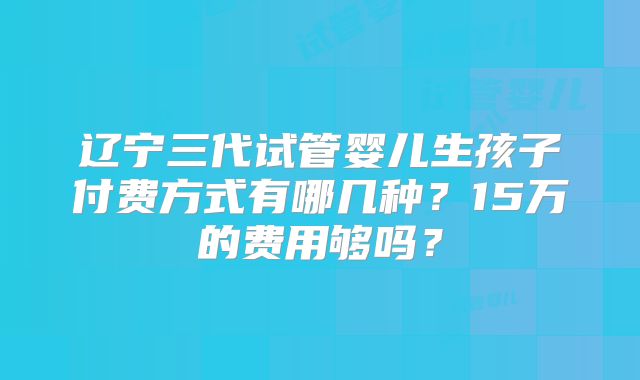 辽宁三代试管婴儿生孩子付费方式有哪几种？15万的费用够吗？