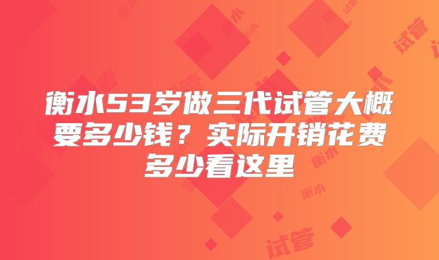 衡水53岁做三代试管大概要多少钱？实际开销花费多少看这里