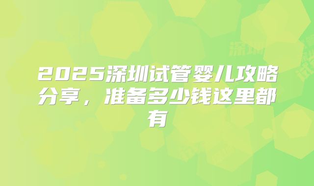 2025深圳试管婴儿攻略分享，准备多少钱这里都有