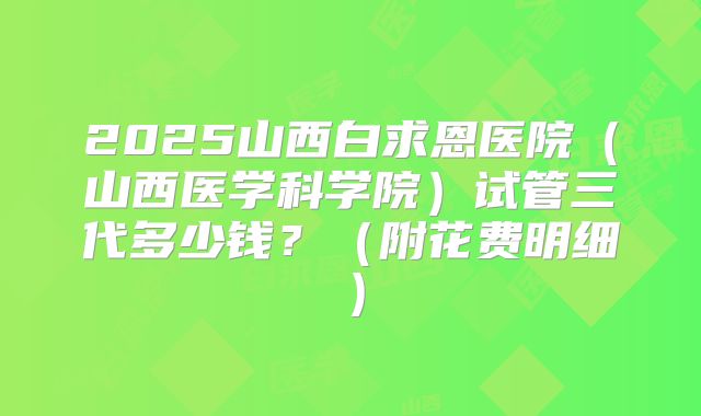 2025山西白求恩医院（山西医学科学院）试管三代多少钱？（附花费明细）