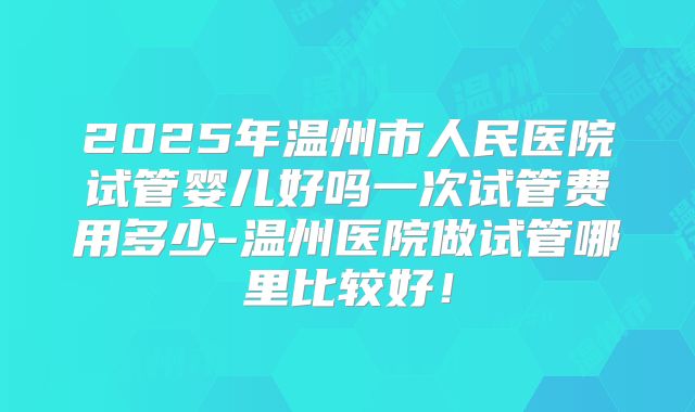 2025年温州市人民医院试管婴儿好吗一次试管费用多少-温州医院做试管哪里比较好!