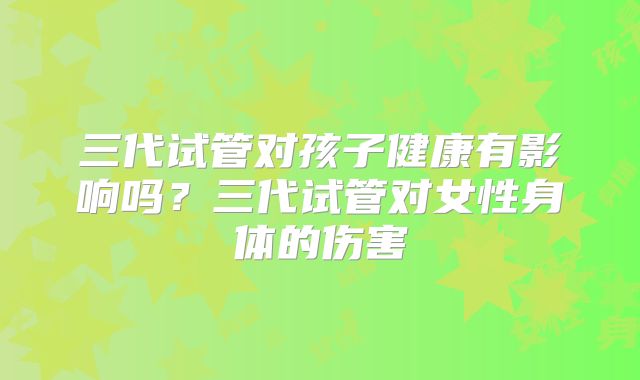 三代试管对孩子健康有影响吗？三代试管对女性身体的伤害