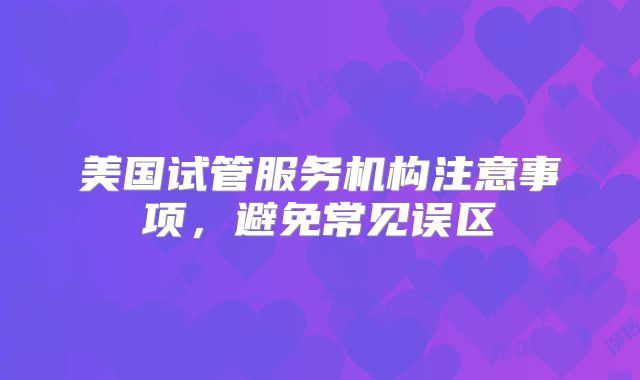 美国试管服务机构注意事项，避免常见误区