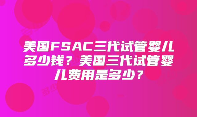 美国FSAC三代试管婴儿多少钱？美国三代试管婴儿费用是多少？
