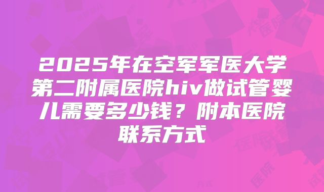 2025年在空军军医大学第二附属医院hiv做试管婴儿需要多少钱？附本医院联系方式