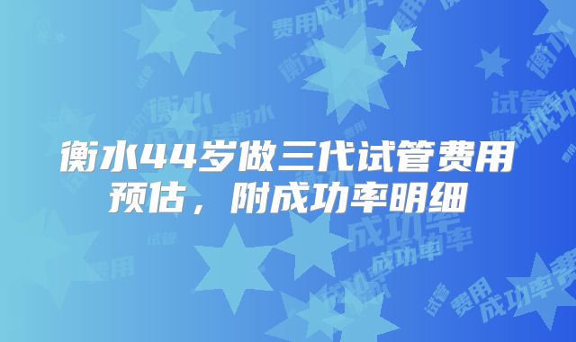 衡水44岁做三代试管费用预估，附成功率明细