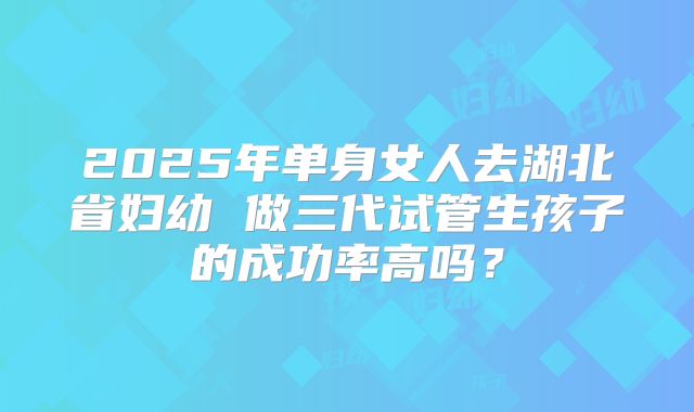 2025年单身女人去湖北省妇幼 做三代试管生孩子的成功率高吗？