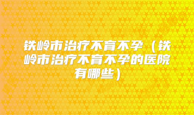 铁岭市治疗不育不孕（铁岭市治疗不育不孕的医院有哪些）