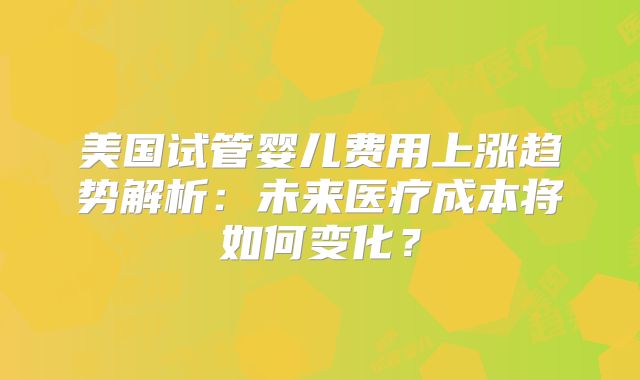 美国试管婴儿费用上涨趋势解析：未来医疗成本将如何变化？