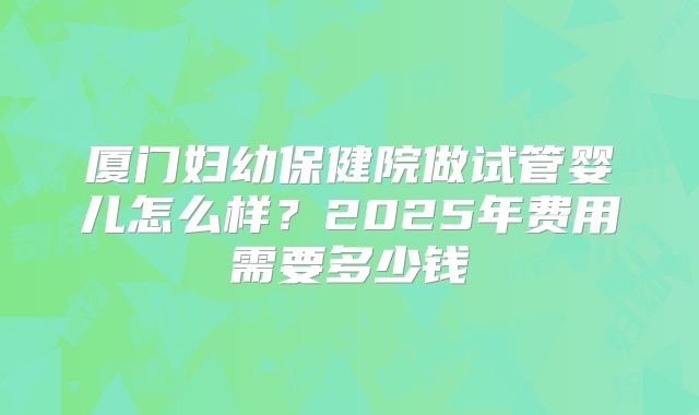 厦门妇幼保健院做试管婴儿怎么样?2025年费用需要多少钱