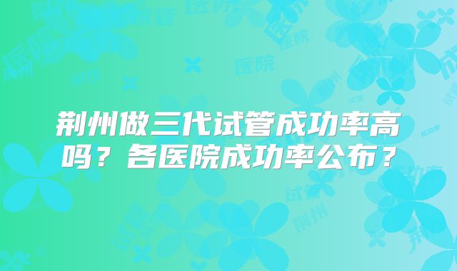 荆州做三代试管成功率高吗？各医院成功率公布？