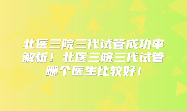 北医三院三代试管成功率解析！北医三院三代试管哪个医生比较好！