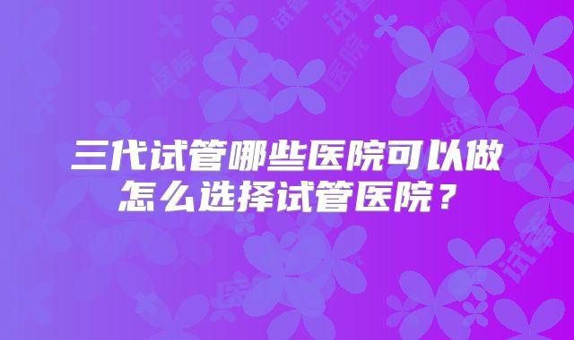 三代试管哪些医院可以做怎么选择试管医院?