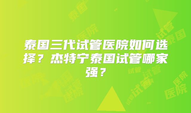 泰国三代试管医院如何选择?杰特宁泰国试管哪家强?