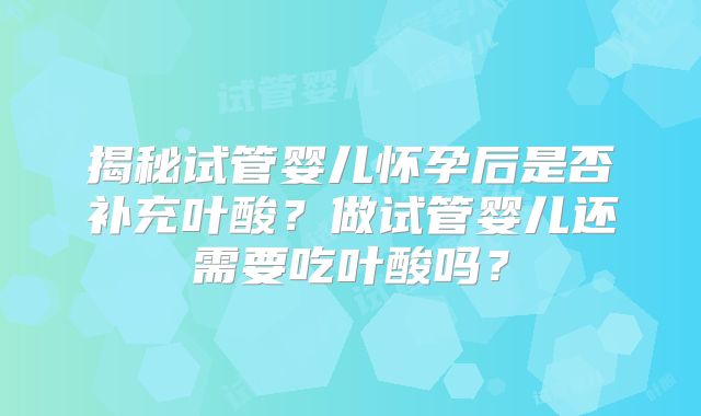 揭秘试管婴儿怀孕后是否补充叶酸？做试管婴儿还需要吃叶酸吗？