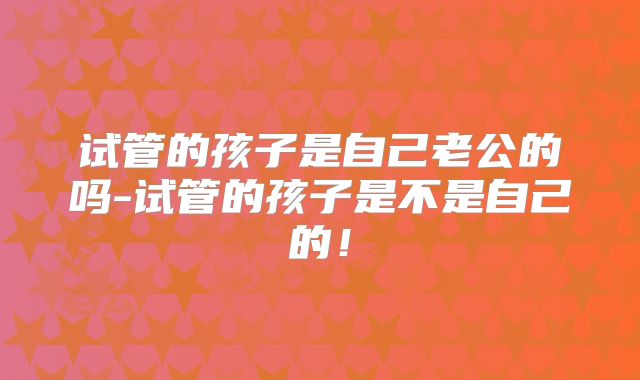 试管的孩子是自己老公的吗-试管的孩子是不是自己的！