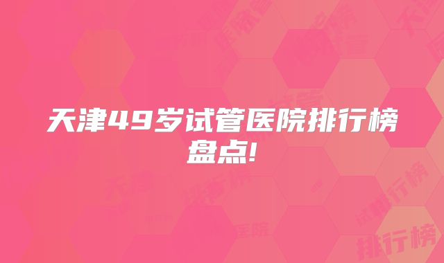 天津49岁试管医院排行榜盘点!