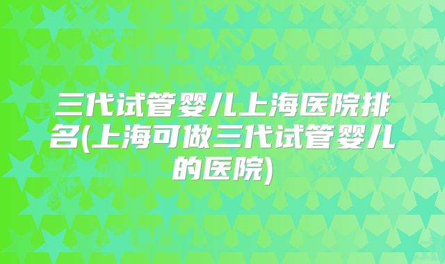 三代试管婴儿上海医院排名(上海可做三代试管婴儿的医院)