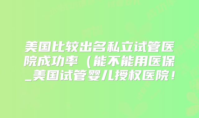美国比较出名私立试管医院成功率(能不能用医保_美国试管婴儿授权医院!