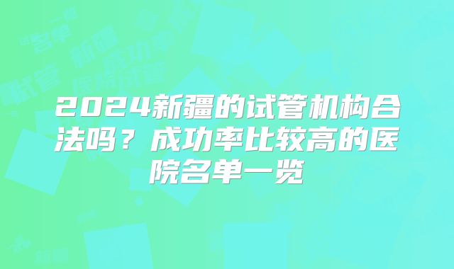 2024新疆的试管机构合法吗？成功率比较高的医院名单一览
