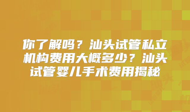 你了解吗?汕头试管私立机构费用大概多少?汕头试管婴儿手术费用揭秘