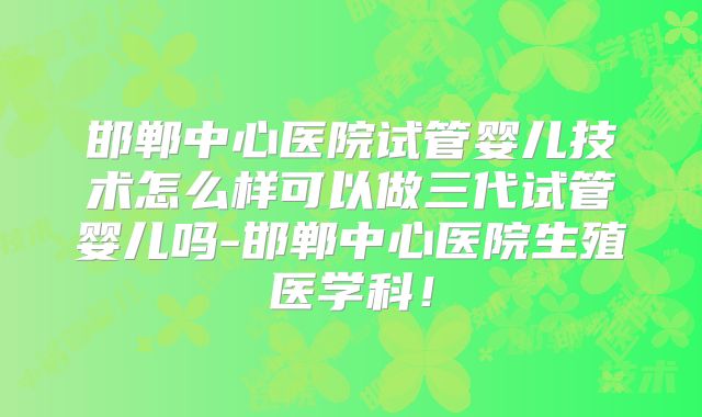 邯郸中心医院试管婴儿技术怎么样可以做三代试管婴儿吗-邯郸中心医院生殖医学科！