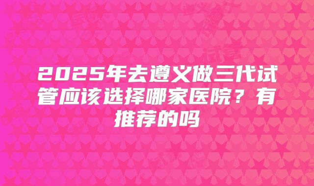 2025年去遵义做三代试管应该选择哪家医院?有推荐的吗