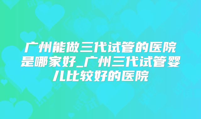 广州能做三代试管的医院是哪家好_广州三代试管婴儿比较好的医院