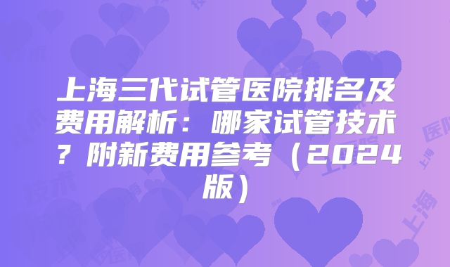 上海三代试管医院排名及费用解析：哪家试管技术？附新费用参考（2024版）