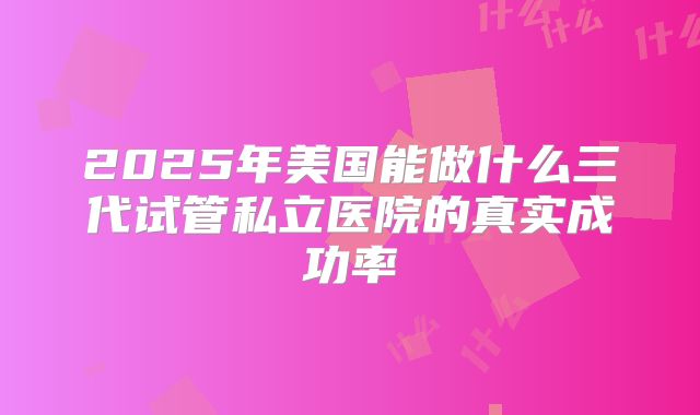 2025年美国能做什么三代试管私立医院的真实成功率
