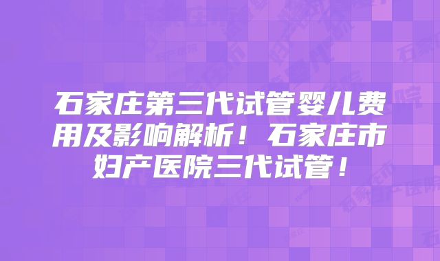 石家庄第三代试管婴儿费用及影响解析！石家庄市妇产医院三代试管！