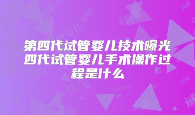 第四代试管婴儿技术曝光四代试管婴儿手术操作过程是什么