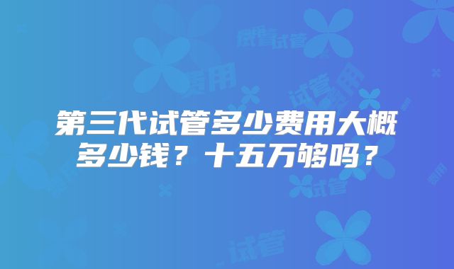 第三代试管多少费用大概多少钱?十五万够吗?