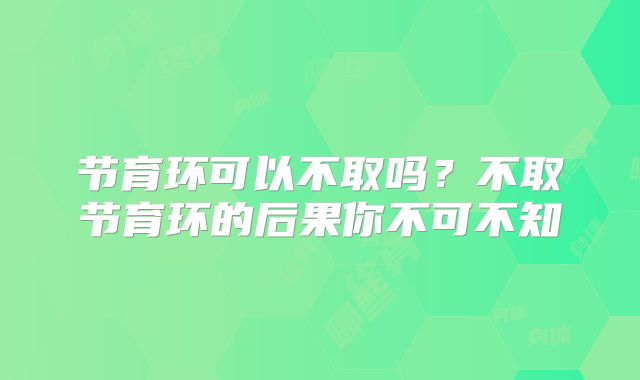 节育环可以不取吗？不取节育环的后果你不可不知