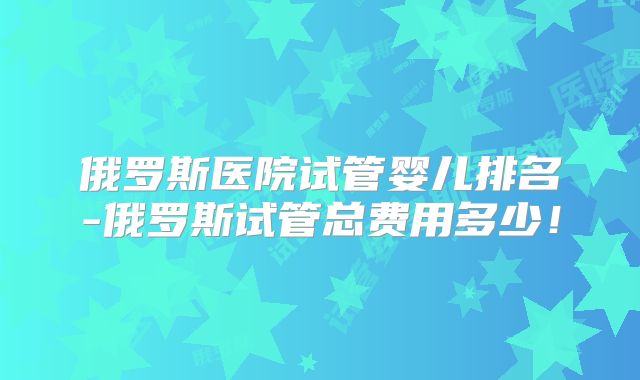 俄罗斯医院试管婴儿排名-俄罗斯试管总费用多少！
