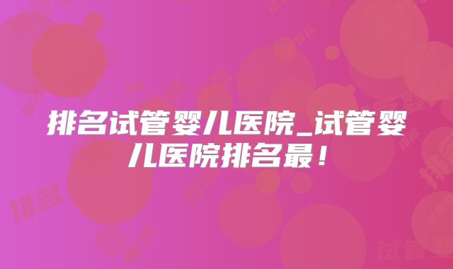 排名试管婴儿医院_试管婴儿医院排名最！
