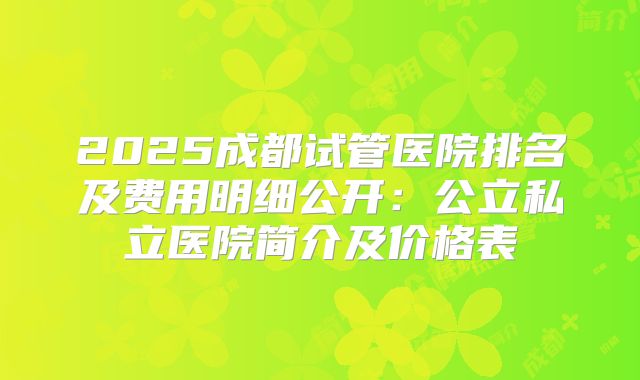 2025成都试管医院排名及费用明细公开:公立私立医院简介及价格表