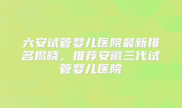 六安试管婴儿医院最新排名揭晓,推荐安徽三代试管婴儿医院