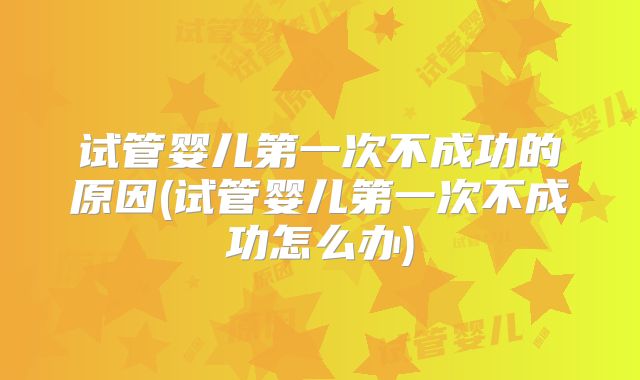 试管婴儿第一次不成功的原因(试管婴儿第一次不成功怎么办)