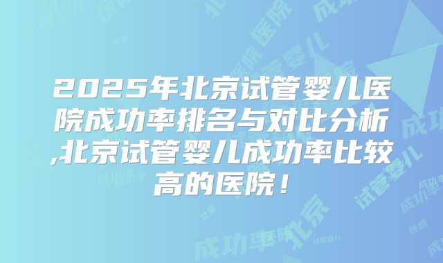 2025年北京试管婴儿医院成功率排名与对比分析,北京试管婴儿成功率比较高的医院!