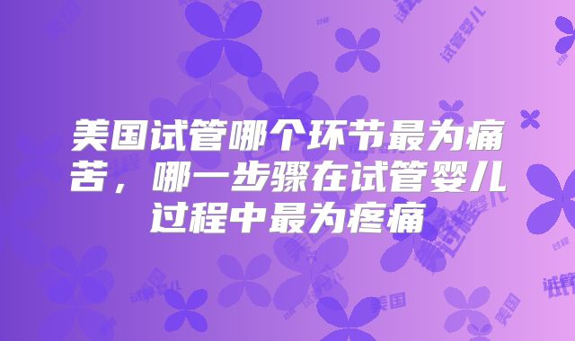 美国试管哪个环节最为痛苦，哪一步骤在试管婴儿过程中最为疼痛