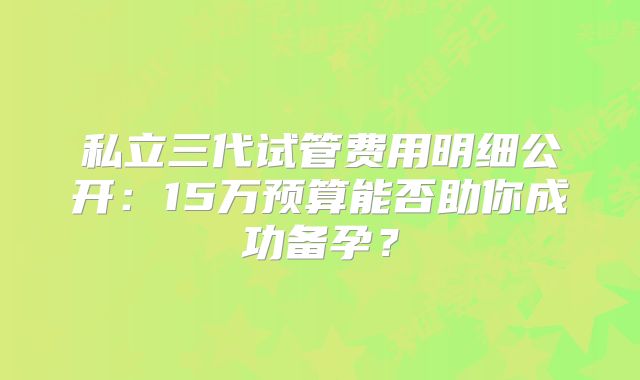 私立三代试管费用明细公开:15万预算能否助你成功备孕?
