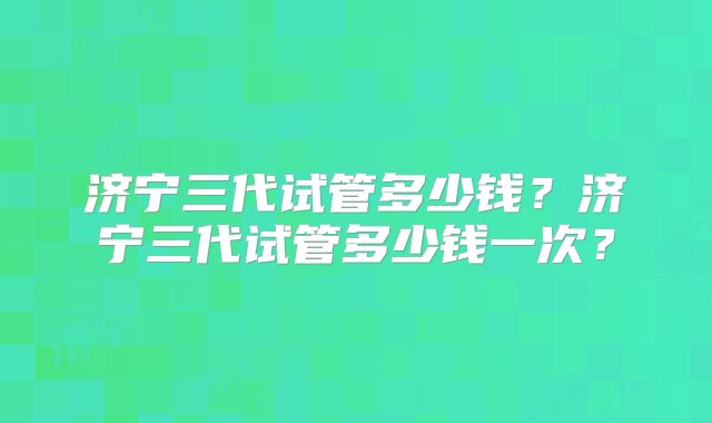 济宁三代试管多少钱？济宁三代试管多少钱一次？